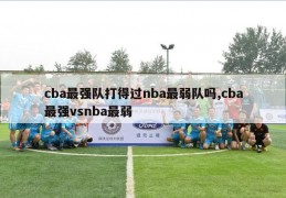 cba最强队打得过nba最弱队吗,cba最强vsnba最弱