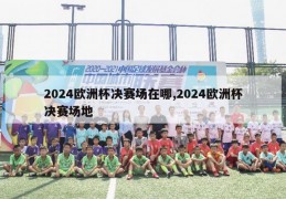 2024欧洲杯决赛场在哪,2024欧洲杯决赛场地