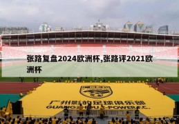 张路复盘2024欧洲杯,张路评2021欧洲杯