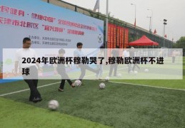 2024年欧洲杯穆勒哭了,穆勒欧洲杯不进球