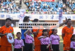 中央五直播男篮比赛,中央五直播男篮比赛中国男篮直播现场