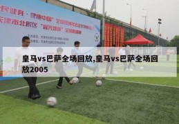 皇马vs巴萨全场回放,皇马vs巴萨全场回放2005