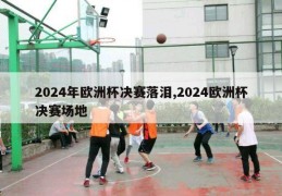 2024年欧洲杯决赛落泪,2024欧洲杯决赛场地