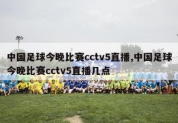 中国足球今晚比赛cctv5直播,中国足球今晚比赛cctv5直播几点