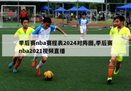 季后赛nba赛程表2024对阵图,季后赛nba2021视频直播