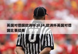 英国对德国欧洲杯2024,欧洲杯英国对德国比赛结果